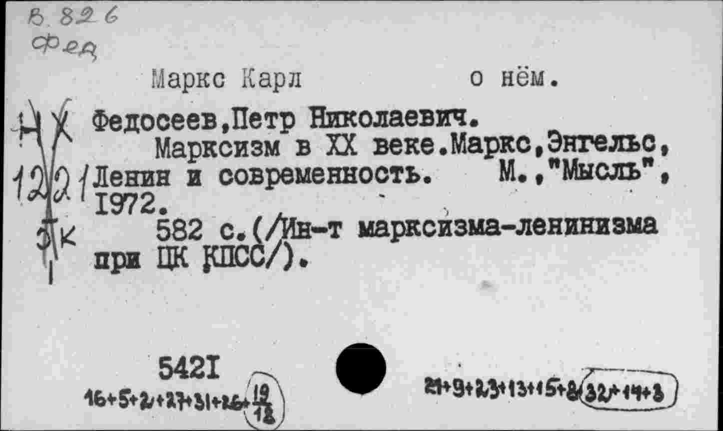 ﻿Ь 8Л С
Маркс Карл	о нём.
<Л у Федосеев »Петр Николаевич.
Ч/ Марксизм в XX веке.Маркс,Энгельс,
Ленин и современность. М./Мысль",
582 с.(/йн-т марксизма-ленинизма
7 при ЦК 1ШСС/).
5421